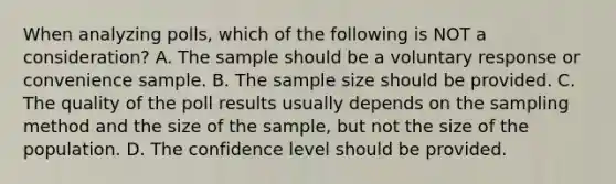 When analyzing polls, which of the following is NOT a consideration? A. The sample should be a voluntary response or convenience sample. B. The sample size should be provided. C. The quality of the poll results usually depends on the sampling method and the size of the sample, but not the size of the population. D. The confidence level should be provided.