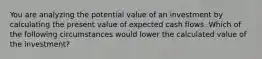 You are analyzing the potential value of an investment by calculating the present value of expected cash flows. Which of the following circumstances would lower the calculated value of the investment?