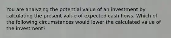 You are analyzing the potential value of an investment by calculating the present value of expected cash flows. Which of the following circumstances would lower the calculated value of the investment?