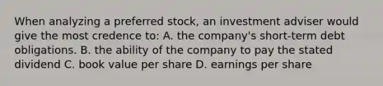 When analyzing a preferred stock, an investment adviser would give the most credence to: A. the company's short-term debt obligations. B. the ability of the company to pay the stated dividend C. book value per share D. earnings per share