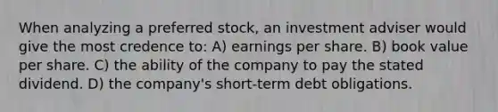 When analyzing a preferred stock, an investment adviser would give the most credence to: A) earnings per share. B) book value per share. C) the ability of the company to pay the stated dividend. D) the company's short-term debt obligations.