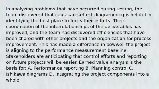 In analyzing problems that have occurred during testing, the team discovered that cause-and-effect diagramming is helpful in identifying the best place to focus their efforts. Their coordination of the interrelationships of the deliverables has improved, and the team has discovered efficiencies that have been shared with other projects and the organization for process improvement. This has made a difference in bowwell the project is aligning to the performance measurement baseline. Stakeholders are anticipating that control efforts and reporting on future projects will be easier. Earned value analysis is the basis for: A. Performance reporting B. Planning control C. Ishikawa diagrams D. Integrating the project components into a whole