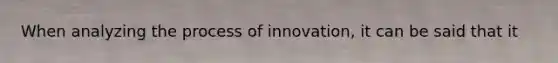 When analyzing the process of innovation, it can be said that it