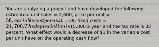 You are analyzing a project and have developed the following estimates: unit sales = 2,600, price per unit = 56, variable cost per unit =39, fixed costs = 24,700. The depreciation is15,800 a year and the tax rate is 35 percent. What effect would a decrease of 1 in the variable cost per unit have on the operating cash flow?