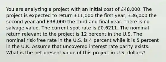 You are analyzing a project with an initial cost of £48,000. The project is expected to return £11,000 the first year, £36,000 the second year and £38,000 the third and final year. There is no salvage value. The current spot rate is £0.6211. The nominal return relevant to the project is 12 percent in the U.S. The nominal risk-free rate in the U.S. is 4 percent while it is 5 percent in the U.K. Assume that uncovered interest rate parity exists. What is the net present value of this project in U.S. dollars?