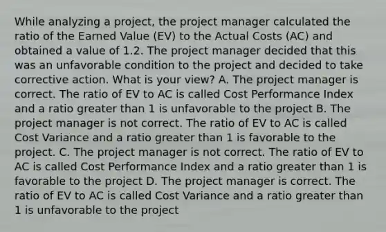 While analyzing a project, the project manager calculated the ratio of the Earned Value (EV) to the Actual Costs (AC) and obtained a value of 1.2. The project manager decided that this was an unfavorable condition to the project and decided to take corrective action. What is your view? A. The project manager is correct. The ratio of EV to AC is called Cost Performance Index and a ratio greater than 1 is unfavorable to the project B. The project manager is not correct. The ratio of EV to AC is called Cost Variance and a ratio greater than 1 is favorable to the project. C. The project manager is not correct. The ratio of EV to AC is called Cost Performance Index and a ratio greater than 1 is favorable to the project D. The project manager is correct. The ratio of EV to AC is called Cost Variance and a ratio greater than 1 is unfavorable to the project