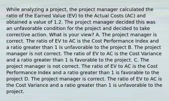 While analyzing a project, the project manager calculated the ratio of the Earned Value (EV) to the Actual Costs (AC) and obtained a value of 1.2. The project manager decided this was an unfavorable condition for the project and decided to take corrective action. What is your view? A. The project manager is correct. The ratio of EV to AC is the Cost Performance Index and a ratio greater than 1 is unfavorable to the project B. The project manager is not correct. The ratio of EV to AC is the Cost Variance and a ratio greater than 1 is favorable to the project. C. The project manager is not correct. The ratio of EV to AC is the Cost Performance Index and a ratio greater than 1 is favorable to the project D. The project manager is correct. The ratio of EV to AC is the Cost Variance and a ratio greater than 1 is unfavorable to the project.