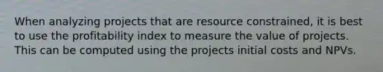 When analyzing projects that are resource constrained, it is best to use the profitability index to measure the value of projects. This can be computed using the projects initial costs and NPVs.