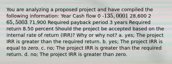 You are analyzing a proposed project and have compiled the following information: Year Cash flow 0 -135,000 1 28,600 2 65,500 3 71,900 Required payback period 3 years Required return 8.50 percent Should the project be accepted based on the internal rate of return (IRR)? Why or why not? a. yes; The project IRR is greater than the required return. b. yes; The project IRR is equal to zero. c. no; The project IRR is greater than the required return. d. no; The project IRR is greater than zero.