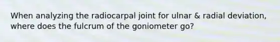 When analyzing the radiocarpal joint for ulnar & radial deviation, where does the fulcrum of the goniometer go?