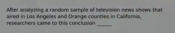 After analyzing a random sample of television news shows that aired in Los Angeles and Orange counties in California, researchers came to this conclusion ______