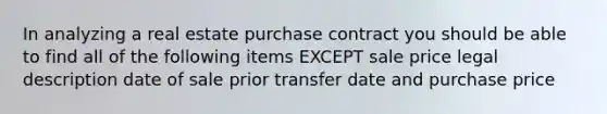 In analyzing a real estate purchase contract you should be able to find all of the following items EXCEPT sale price legal description date of sale prior transfer date and purchase price