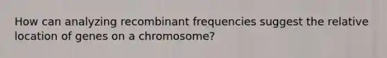 How can analyzing recombinant frequencies suggest the relative location of genes on a chromosome?