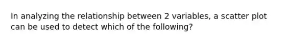 In analyzing the relationship between 2 variables, a scatter plot can be used to detect which of the following?