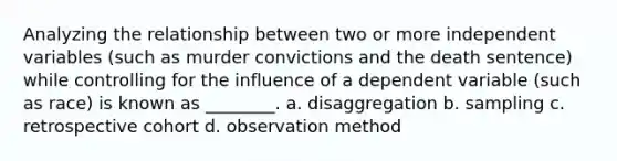 Analyzing the relationship between two or more independent variables (such as murder convictions and the death sentence) while controlling for the influence of a dependent variable (such as race) is known as ________. a. disaggregation b. sampling c. retrospective cohort d. observation method