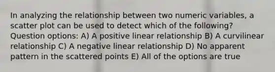 In analyzing the relationship between two numeric variables, a scatter plot can be used to detect which of the following? Question options: A) A positive linear relationship B) A curvilinear relationship C) A negative linear relationship D) No apparent pattern in the scattered points E) All of the options are true