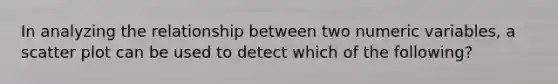 In analyzing the relationship between two numeric variables, a scatter plot can be used to detect which of the following?