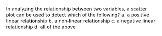 In analyzing the relationship between two variables, a scatter plot can be used to detect which of the following? a. a positive linear relationship b. a non-linear relationship c. a negative linear relationship d. all of the above