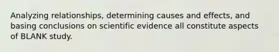 Analyzing relationships, determining causes and effects, and basing conclusions on scientific evidence all constitute aspects of BLANK study.