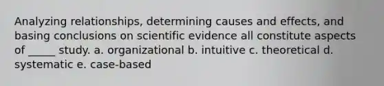 Analyzing relationships, determining causes and effects, and basing conclusions on scientific evidence all constitute aspects of _____ study. a. organizational b. intuitive c. theoretical d. systematic e. case-based