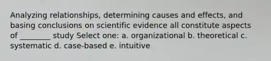 Analyzing relationships, determining causes and effects, and basing conclusions on scientific evidence all constitute aspects of ________ study Select one: a. organizational b. theoretical c. systematic d. case-based e. intuitive