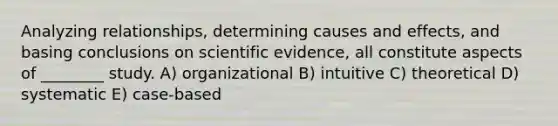 Analyzing relationships, determining causes and effects, and basing conclusions on scientific evidence, all constitute aspects of ________ study. A) organizational B) intuitive C) theoretical D) systematic E) case-based