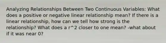 Analyzing Relationships Between Two Continuous Variables: What does a positive or negative linear relationship mean? If there is a linear relationship, how can we tell how strong is the relationship? What does a r^2 closer to one mean? -what about if it was near 0?