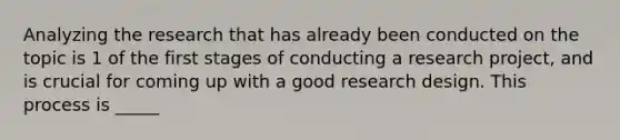 Analyzing the research that has already been conducted on the topic is 1 of the first stages of conducting a research project, and is crucial for coming up with a good research design. This process is _____