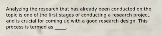 Analyzing the research that has already been conducted on the topic is one of the first stages of conducting a research project, and is crucial for coming up with a good research design. This process is termed as _____.