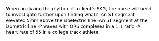 When analyzing the rhythm of a client's EKG, the nurse will need to investigate further upon finding what? -An ST segment elevated 5mm above the isoelectric line -An ST segment at the isometric line -P waves with QRS compleses in a 1:1 ratio -A heart rate of 55 in a college track athlete