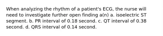 When analyzing the rhythm of a patient's ECG, the nurse will need to investigate further open finding a(n) a. isoelectric ST segment. b. PR interval of 0.18 second. c. QT interval of 0.38 second. d. QRS interval of 0.14 second.