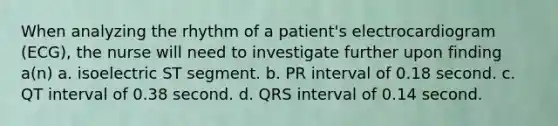 When analyzing the rhythm of a patient's electrocardiogram (ECG), the nurse will need to investigate further upon finding a(n) a. isoelectric ST segment. b. PR interval of 0.18 second. c. QT interval of 0.38 second. d. QRS interval of 0.14 second.