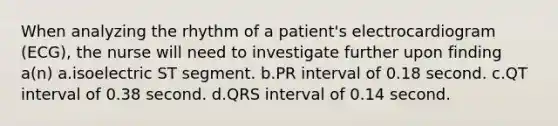 When analyzing the rhythm of a patient's electrocardiogram (ECG), the nurse will need to investigate further upon finding a(n) a.isoelectric ST segment. b.PR interval of 0.18 second. c.QT interval of 0.38 second. d.QRS interval of 0.14 second.