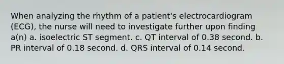 When analyzing the rhythm of a patient's electrocardiogram (ECG), the nurse will need to investigate further upon finding a(n) a. isoelectric ST segment. c. QT interval of 0.38 second. b. PR interval of 0.18 second. d. QRS interval of 0.14 second.