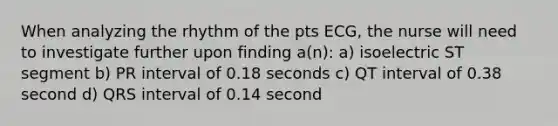 When analyzing the rhythm of the pts ECG, the nurse will need to investigate further upon finding a(n): a) isoelectric ST segment b) PR interval of 0.18 seconds c) QT interval of 0.38 second d) QRS interval of 0.14 second