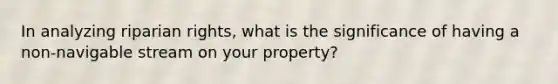 In analyzing riparian rights, what is the significance of having a non-navigable stream on your property?