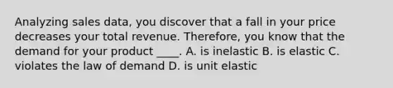 Analyzing sales​ data, you discover that a fall in your price decreases your total revenue.​ Therefore, you know that the demand for your product​ ____. A. is inelastic B. is elastic C. violates the law of demand D. is unit elastic