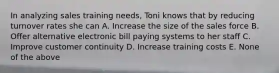 In analyzing sales training needs, Toni knows that by reducing turnover rates she can A. Increase the size of the sales force B. Offer alternative electronic bill paying systems to her staff C. Improve customer continuity D. Increase training costs E. None of the above