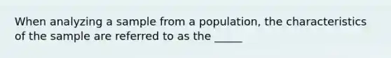 When analyzing a sample from a population, the characteristics of the sample are referred to as the _____