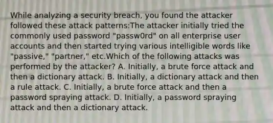 While analyzing a security breach, you found the attacker followed these attack patterns:The attacker initially tried the commonly used password "passw0rd" on all enterprise user accounts and then started trying various intelligible words like "passive," "partner," etc.Which of the following attacks was performed by the attacker? A. Initially, a brute force attack and then a dictionary attack. B. Initially, a dictionary attack and then a rule attack. C. Initially, a brute force attack and then a password spraying attack. D. Initially, a password spraying attack and then a dictionary attack.