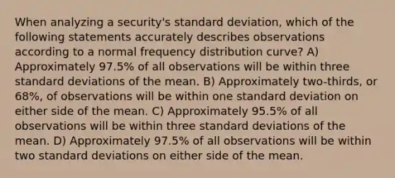 When analyzing a security's standard deviation, which of the following statements accurately describes observations according to a normal frequency distribution curve? A) Approximately 97.5% of all observations will be within three standard deviations of the mean. B) Approximately two-thirds, or 68%, of observations will be within one standard deviation on either side of the mean. C) Approximately 95.5% of all observations will be within three standard deviations of the mean. D) Approximately 97.5% of all observations will be within two standard deviations on either side of the mean.