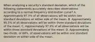 When analyzing a security's standard deviation, which of the following statements accurately describes observations according to a normal frequency distribution curve? A. Approximately 97.5% of all observations will be within two standard deviations on either side of the mean. B. Approximately 95.5% of all observations will be within three standard deviations of the mean. C. Approximately 97.5% of all observations will be within three standard deviations of the mean. D. Approximately two-thirds, or 68%, of observations will be within one standard deviation on either side of the mean.