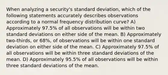 When analyzing a security's standard deviation, which of the following statements accurately describes observations according to a normal frequency distribution curve? A) Approximately 97.5% of all observations will be within two standard deviations on either side of the mean. B) Approximately two-thirds, or 68%, of observations will be within one standard deviation on either side of the mean. C) Approximately 97.5% of all observations will be within three standard deviations of the mean. D) Approximately 95.5% of all observations will be within three standard deviations of the mean.