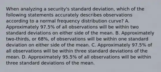 When analyzing a security's standard deviation, which of the following statements accurately describes observations according to a normal frequency distribution curve? A. Approximately 97.5% of all observations will be within two standard deviations on either side of the mean. B. Approximately two-thirds, or 68%, of observations will be within one standard deviation on either side of the mean. C. Approximately 97.5% of all observations will be within three standard deviations of the mean. D. Approximately 95.5% of all observations will be within three standard deviations of the mean.