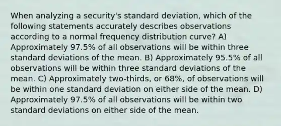 When analyzing a security's <a href='https://www.questionai.com/knowledge/kqGUr1Cldy-standard-deviation' class='anchor-knowledge'>standard deviation</a>, which of the following statements accurately describes observations according to a normal <a href='https://www.questionai.com/knowledge/kBageYpRHz-frequency-distribution' class='anchor-knowledge'>frequency distribution</a> curve? A) Approximately 97.5% of all observations will be within three standard deviations of the mean. B) Approximately 95.5% of all observations will be within three standard deviations of the mean. C) Approximately two-thirds, or 68%, of observations will be within one standard deviation on either side of the mean. D) Approximately 97.5% of all observations will be within two standard deviations on either side of the mean.