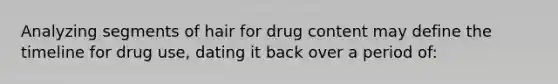 Analyzing segments of hair for drug content may define the timeline for drug use, dating it back over a period of: