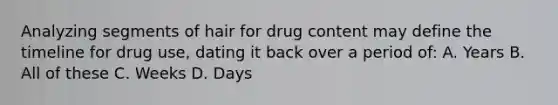 Analyzing segments of hair for drug content may define the timeline for drug use, dating it back over a period of: A. Years B. All of these C. Weeks D. Days