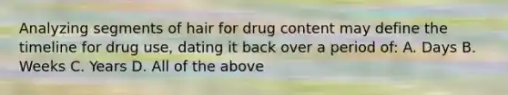 Analyzing segments of hair for drug content may define the timeline for drug​ use, dating it back over a period​ of: A. Days B. Weeks C. Years D. All of the above