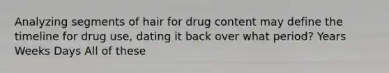 Analyzing segments of hair for drug content may define the timeline for drug use, dating it back over what period? Years Weeks Days All of these