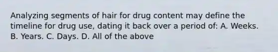 Analyzing segments of hair for drug content may define the timeline for drug​ use, dating it back over a period​ of: A. Weeks. B. Years. C. Days. D. All of the above